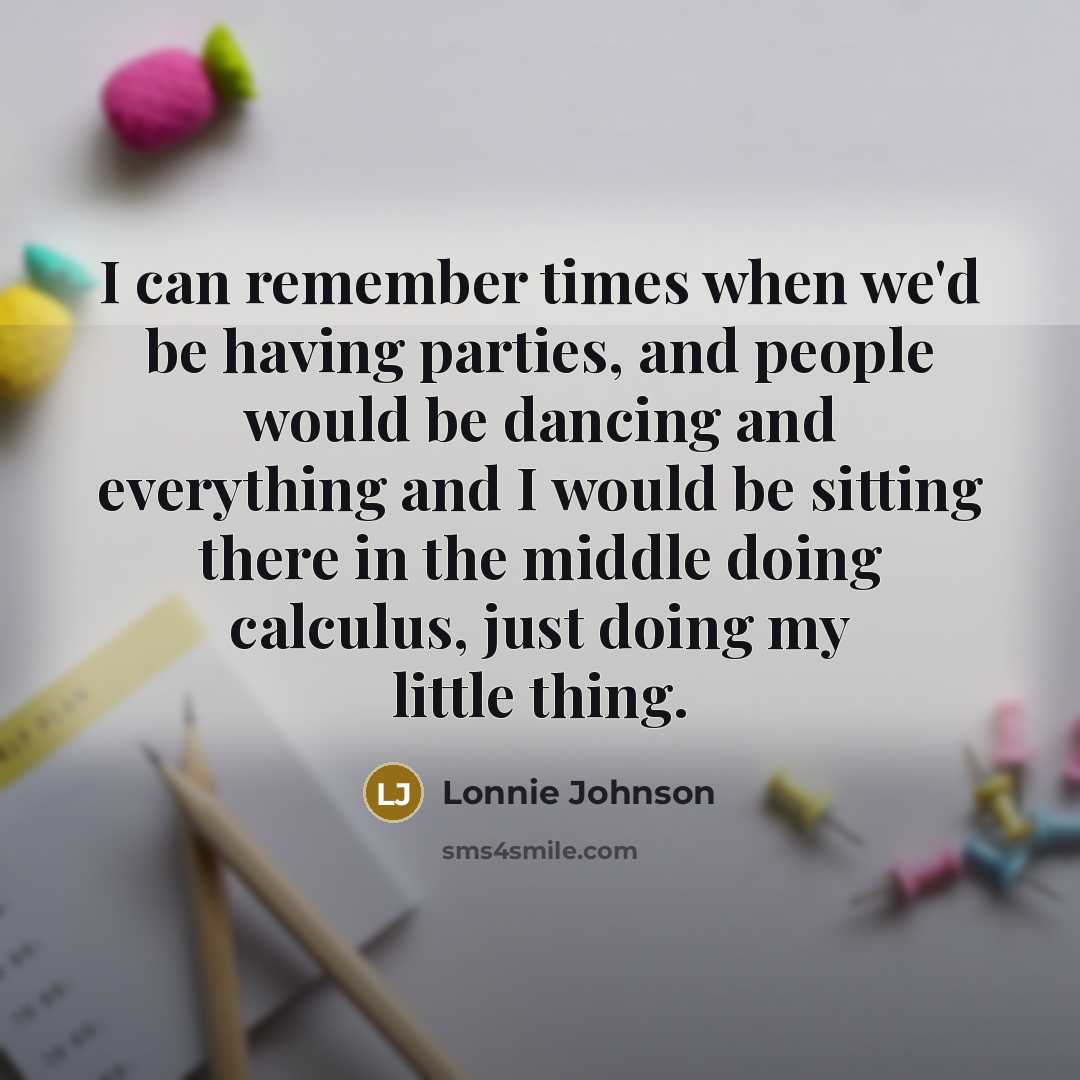 “I can remember times when we'd be having parties, and people would be dancing and everything and I would be sitting there in the middle doing calculus, just doing my little thing.” quote by Lonnie Johnson