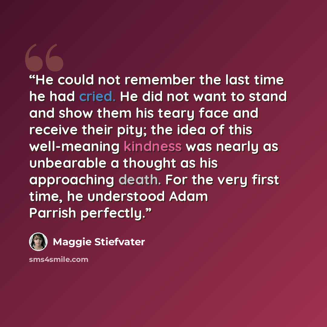 “He could not remember the last time he had cried. He did not want to stand and show them his teary face and receive their pity; the idea of this well-meaning kindness was nearly as unbearable a thought as his approaching death. For the very first time, he understood Adam Parrish perfectly.” quote by Maggie Stiefvater