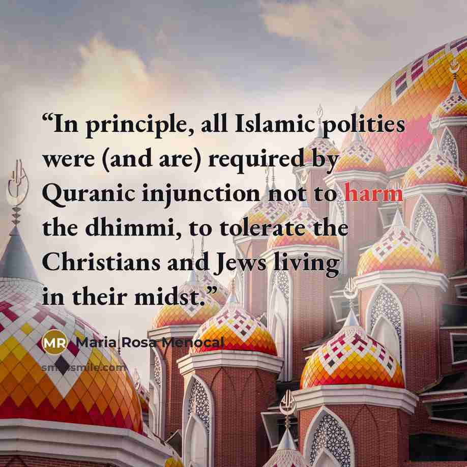 “In principle, all Islamic polities were (and are) required by Quranic injunction not to harm the dhimmi, to tolerate the Christians and Jews living in their midst.” quote by Maria Rosa Menocal