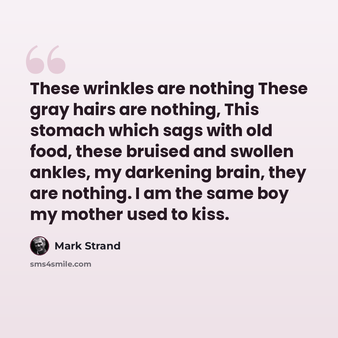 “These wrinkles are nothing These gray hairs are nothing, This stomach which sags with old food, these bruised and swollen ankles, my darkening brain, they are nothing. I am the same boy my mother used to kiss.” quote by Mark Strand