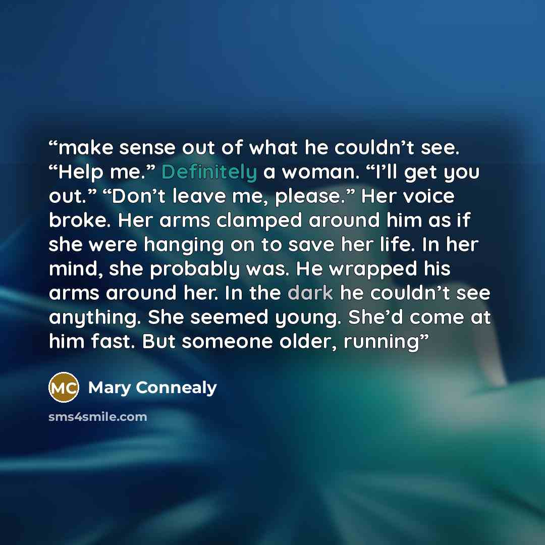 “make sense out of what he couldn’t see. “Help me.” Definitely a woman. “I’ll get you out.” “Don’t leave me, please.” Her voice broke. Her arms clamped around him as if she were hanging on to save her life. In her mind, she probably was. He wrapped his arms around her. In the dark he couldn’t see…” quote by Mary Connealy