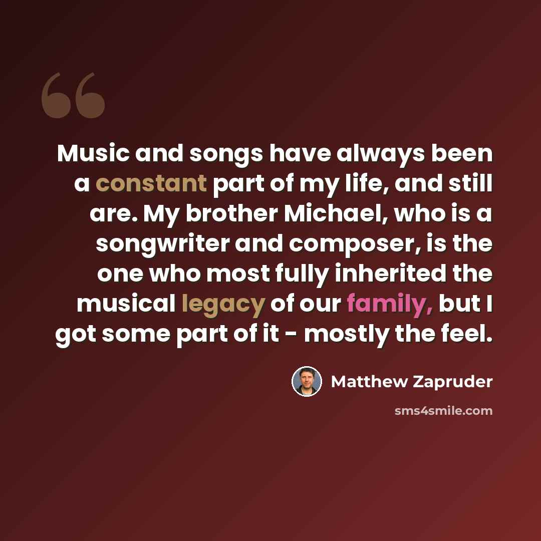 “Music and songs have always been a constant part of my life, and still are. My brother Michael, who is a songwriter and composer, is the one who most fully inherited the musical legacy of our family, but I got some part of it - mostly the feel.” quote by Matthew Zapruder