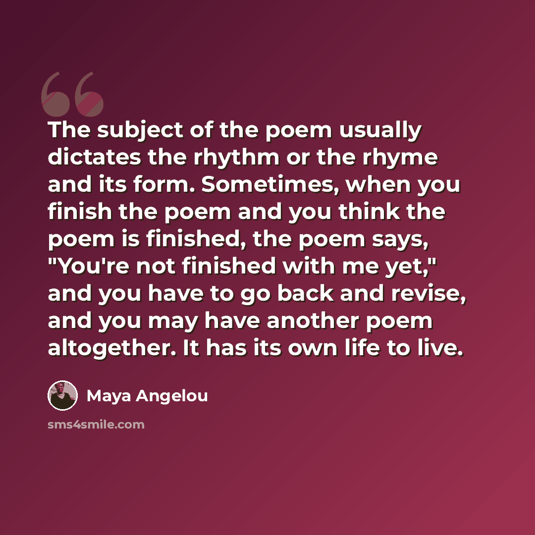 “The subject of the poem usually dictates the rhythm or the rhyme and its form. Sometimes, when you finish the poem and you think the poem is finished, the poem says, "You're not finished with me yet," and you have to go back and revise, and you may have another poem altogether. It has its own life…” quote by Maya Angelou