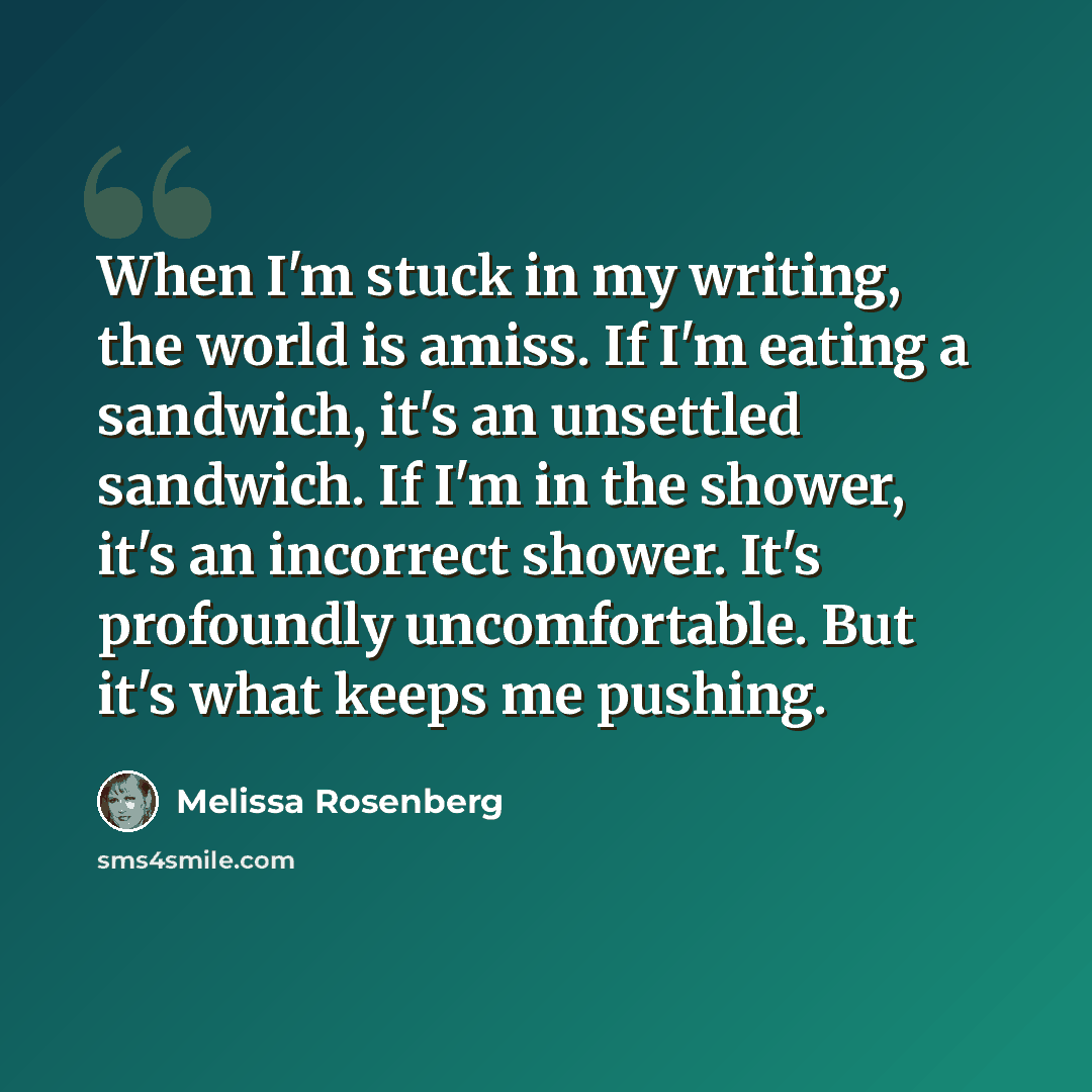 “When I'm stuck in my writing, the world is amiss. If I'm eating a sandwich, it's an unsettled sandwich. If I'm in the shower, it's an incorrect shower. It's profoundly uncomfortable. But it's what keeps me pushing.” quote by Melissa Rosenberg
