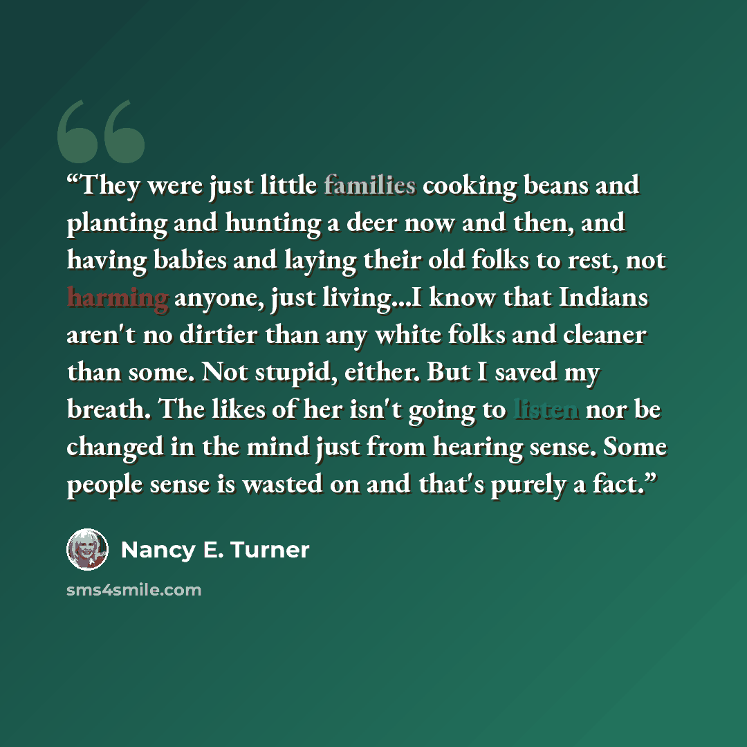 “They were just little families cooking beans and planting and hunting a deer now and then, and having babies and laying their old folks to rest, not harming anyone, just living...I know that Indians aren't no dirtier than any white folks and cleaner than some. Not stupid, either. But I saved my…” quote by Nancy E. Turner