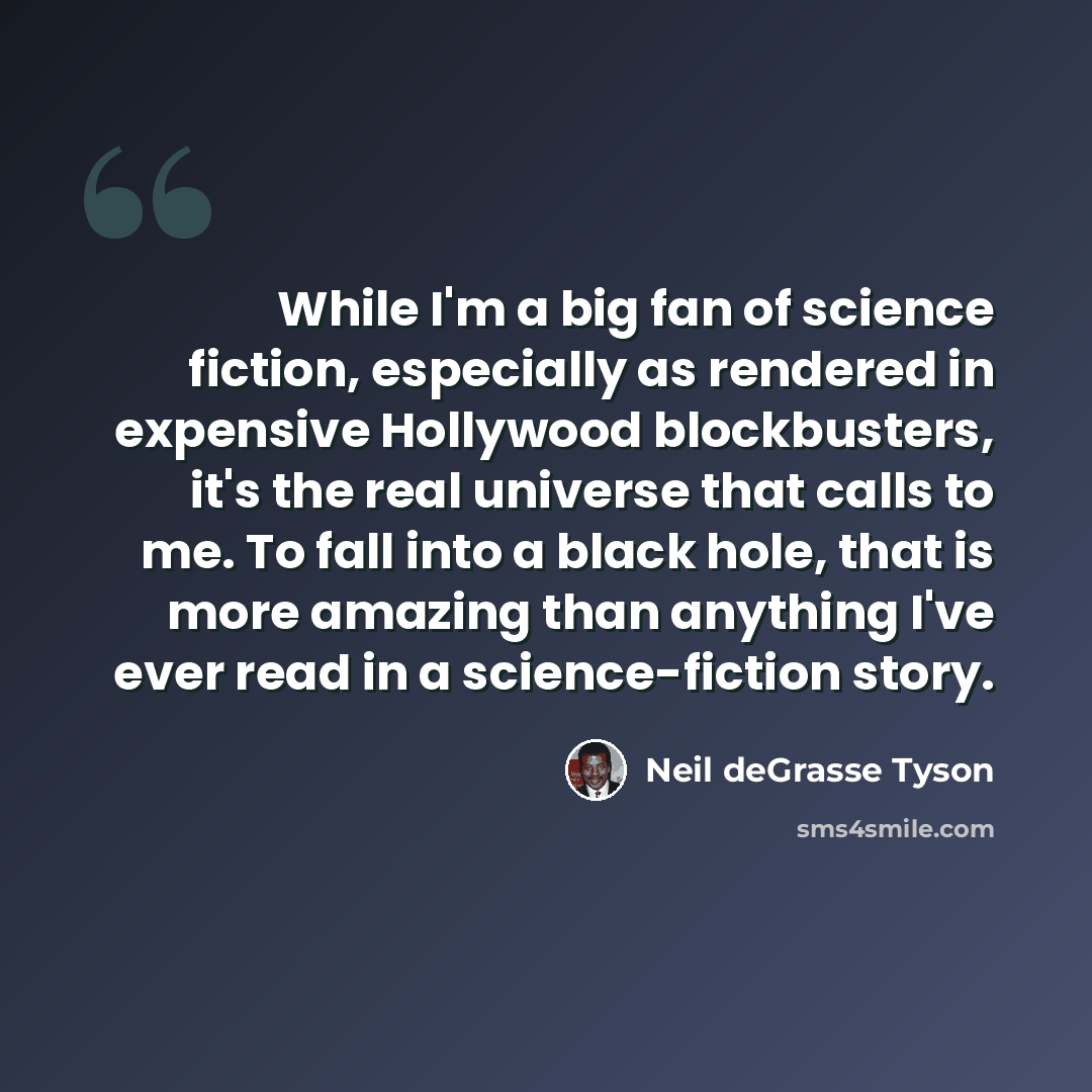 “While I'm a big fan of science fiction, especially as rendered in expensive Hollywood blockbusters, it's the real universe that calls to me. To fall into a black hole, that is more amazing than anything I've ever read in a science-fiction story.” quote by Neil deGrasse Tyson