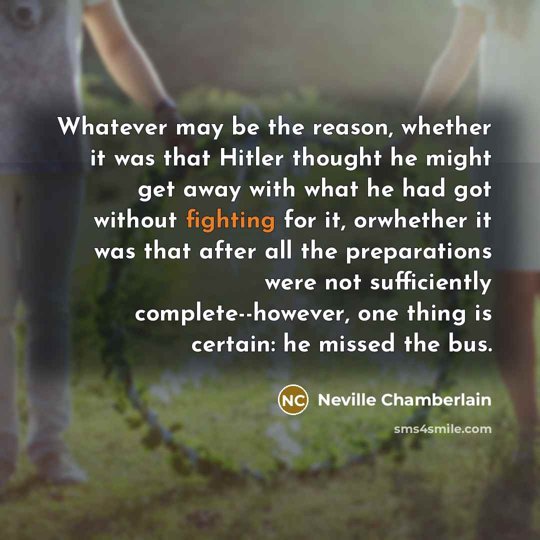 “Whatever may be the reason, whether it was that Hitler thought he might get away with what he had got without fighting for it, orwhether it was that after all the preparations were not sufficiently complete--however, one thing is certain: he missed the bus.” quote by Neville Chamberlain