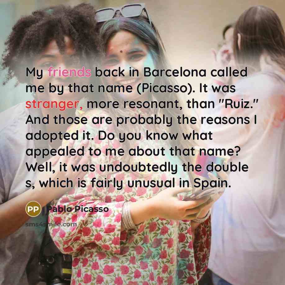 “My friends back in Barcelona called me by that name (Picasso). It was stranger, more resonant, than "Ruiz." And those are probably the reasons I adopted it. Do you know what appealed to me about that name? Well, it was undoubtedly the double s, which is fairly unusual in Spain.” quote by Pablo Picasso