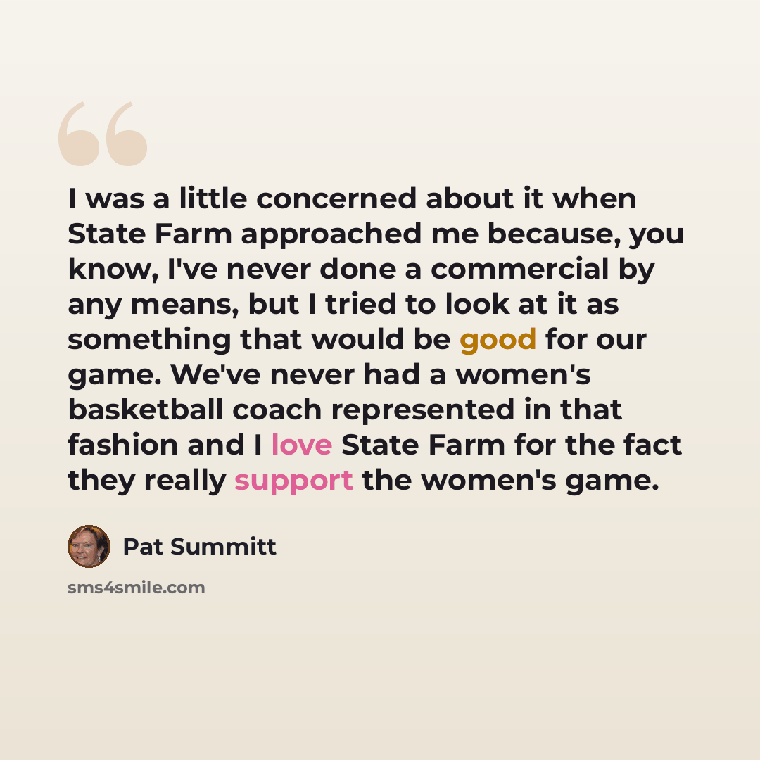 “I was a little concerned about it when State Farm approached me because, you know, I've never done a commercial by any means, but I tried to look at it as something that would be good for our game. We've never had a women's basketball coach represented in that fashion and I love State Farm for the…” quote by Pat Summitt