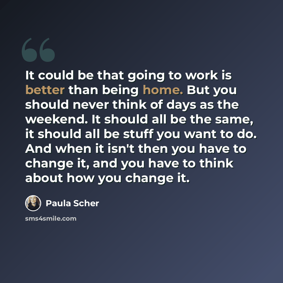 “It could be that going to work is better than being home. But you should never think of days as the weekend. It should all be the same, it should all be stuff you want to do. And when it isn't then you have to change it, and you have to think about how you change it.” quote by Paula Scher