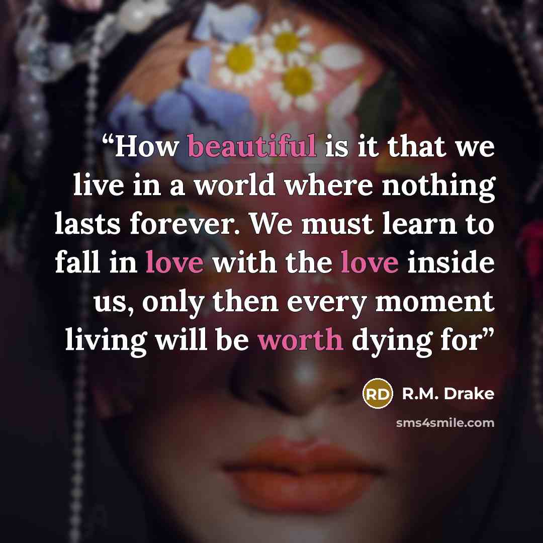 “How beautiful is it that we live in a world where nothing lasts forever. We must learn to fall in love with the love inside us, only then every moment living will be worth dying for” quote by R.M. Drake