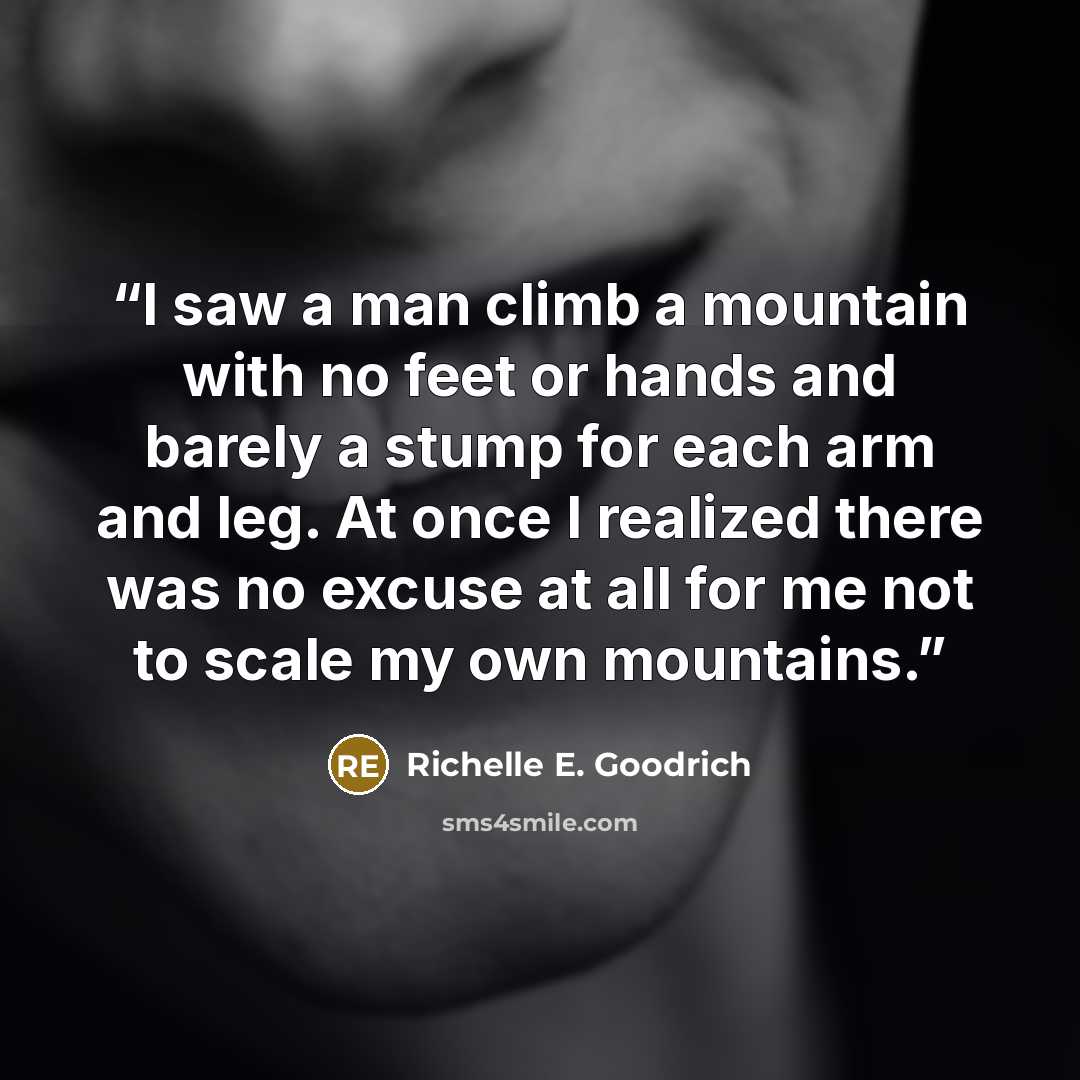“I saw a man climb a mountain with no feet or hands and barely a stump for each arm and leg. At once I realized there was no excuse at all for me not to scale my own mountains.” quote by Richelle E. Goodrich