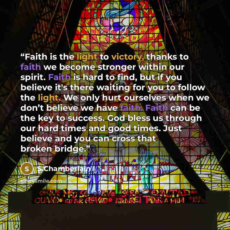 “Faith is the light to victory, thanks to faith we become stronger within our spirit. Faith is hard to find, but if you believe it's there waiting for you to follow the light. We only hurt ourselves when we don’t believe we have faith. Faith can be the key to success. God bless us through our hard…” quote by S.Chamberlain