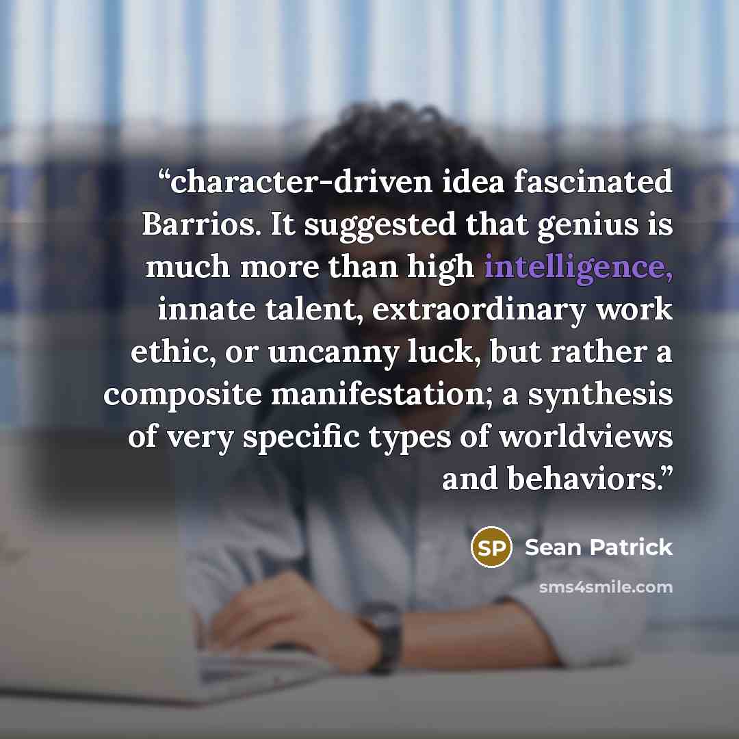 “character-driven idea fascinated Barrios. It suggested that genius is much more than high intelligence, innate talent, extraordinary work ethic, or uncanny luck, but rather a composite manifestation; a synthesis of very specific types of worldviews and behaviors.” quote by Sean Patrick