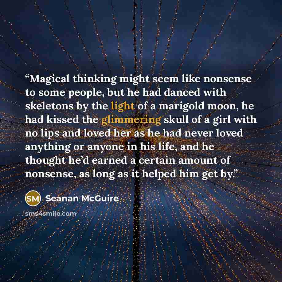 “Magical thinking might seem like nonsense to some people, but he had danced with skeletons by the light of a marigold moon, he had kissed the glimmering skull of a girl with no lips and loved her as he had never loved anything or anyone in his life, and he thought he’d earned a certain amount of…” quote by Seanan McGuire