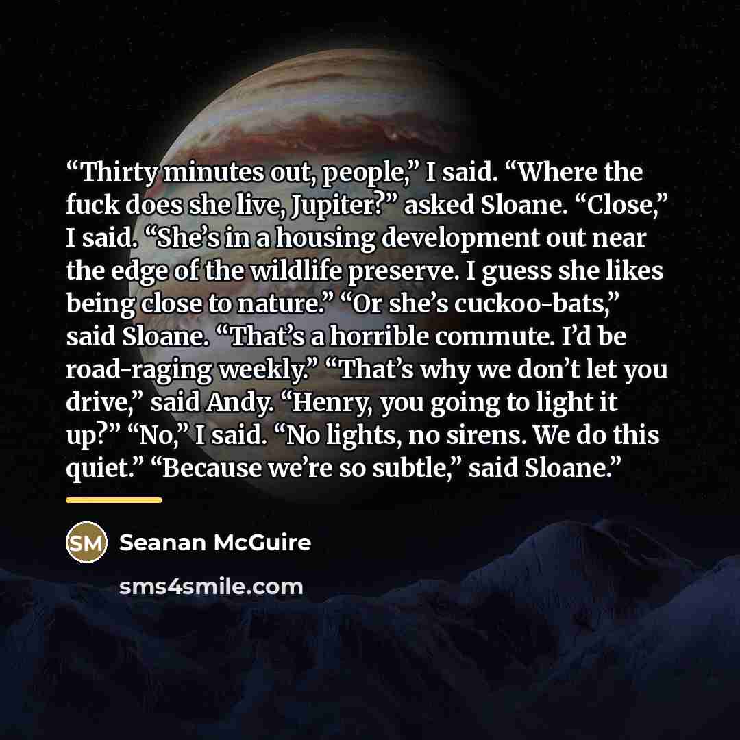 “Thirty minutes out, people,” I said. “Where the fuck does she live, Jupiter?” asked Sloane. “Close,” I said. “She’s in a housing development out near the edge of the wildlife preserve. I guess she likes being close to nature.” “Or she’s cuckoo-bats,” said Sloane. “That’s a horrible commute. I’d be…” quote by Seanan McGuire