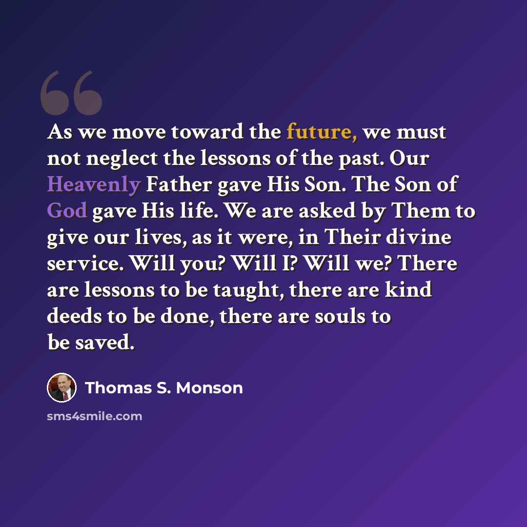 “As we move toward the future, we must not neglect the lessons of the past. Our Heavenly Father gave His Son. The Son of God gave His life. We are asked by Them to give our lives, as it were, in Their divine service. Will you? Will I? Will we? There are lessons to be taught, there are kind deeds to…” quote by Thomas S. Monson