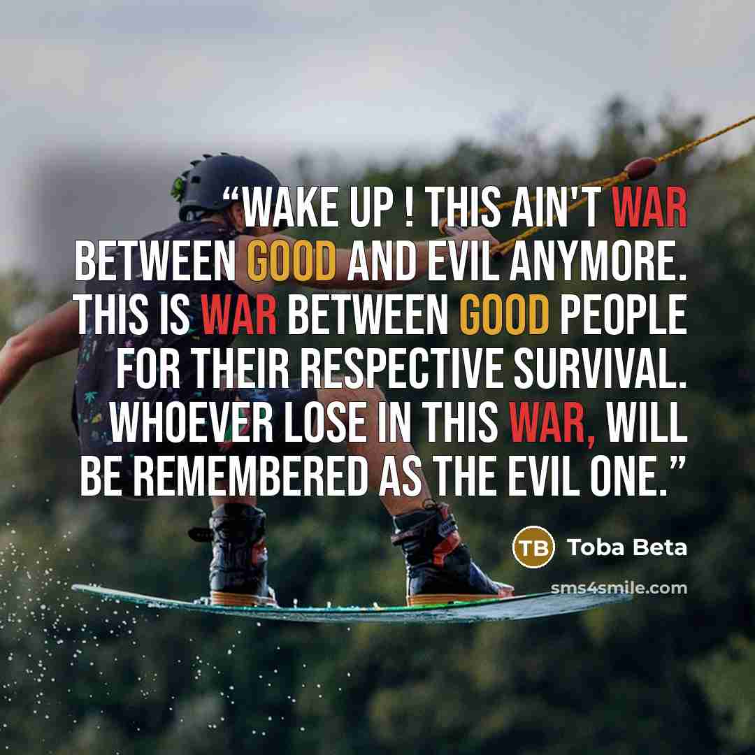 “Wake up ! This ain't war between good and evil anymore. This is war between good people for their respective survival. Whoever lose in this war, will be remembered as the evil one.” quote by Toba Beta