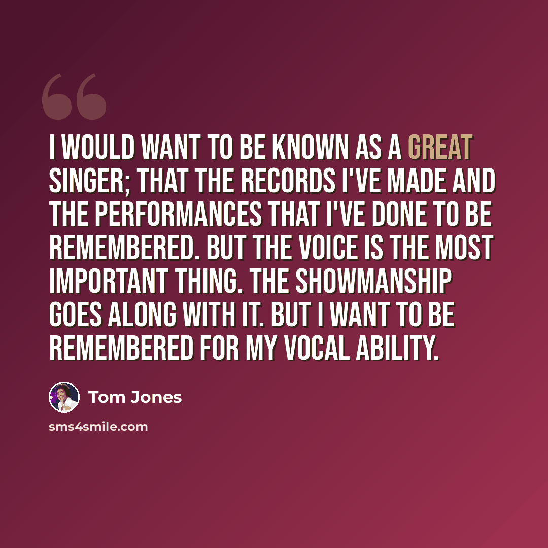 “I would want to be known as a great singer; that the records I've made and the performances that I've done to be remembered. But the voice is the most important thing. The showmanship goes along with it. But I want to be remembered for my vocal ability.” quote by Tom Jones