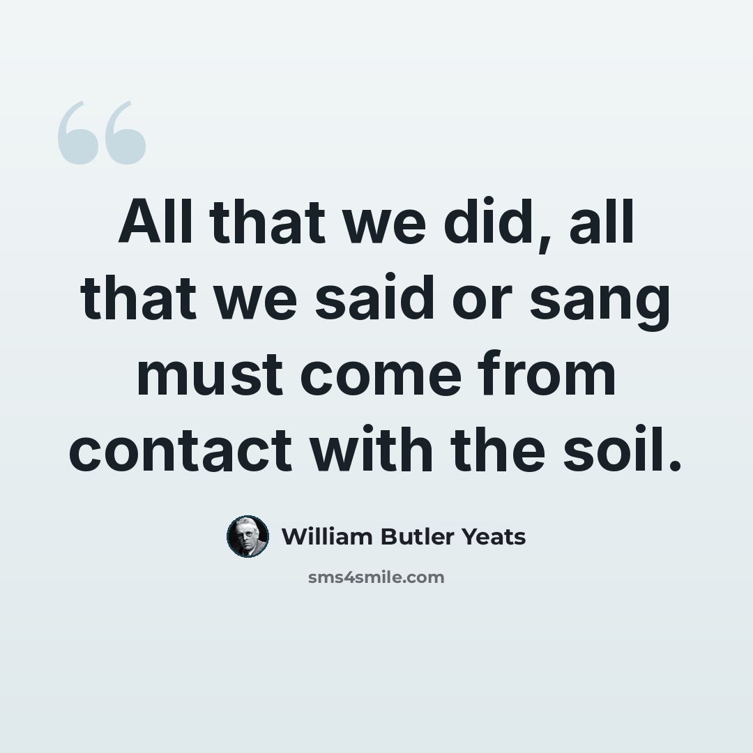 “All that we did, all that we said or sang must come from contact with the soil.” quote by William Butler Yeats