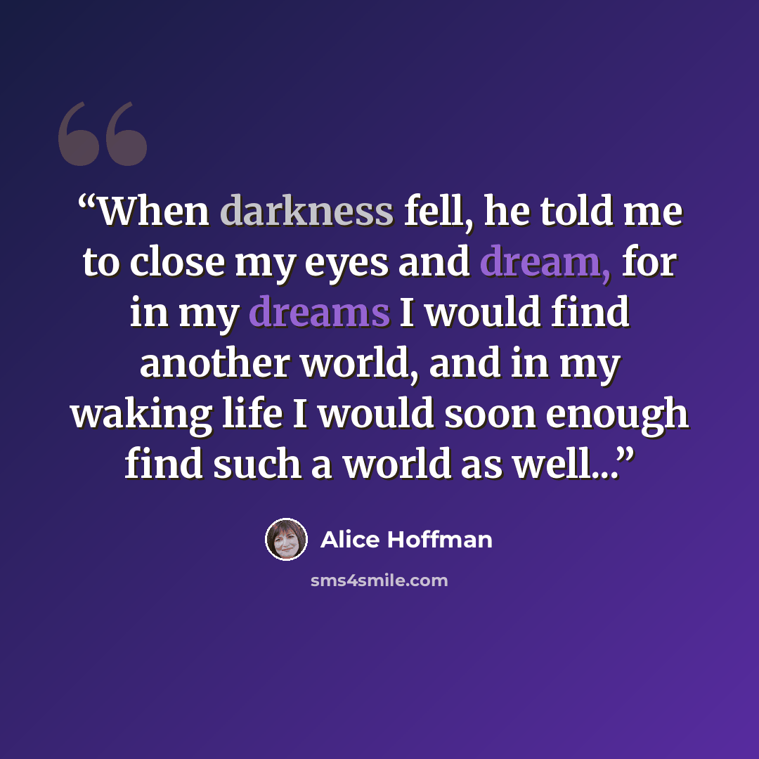 “When darkness fell, he told me to close my eyes and dream, for in my dreams I would find another world, and in my waking life I would soon enough find such a world as well...” quote by Alice Hoffman