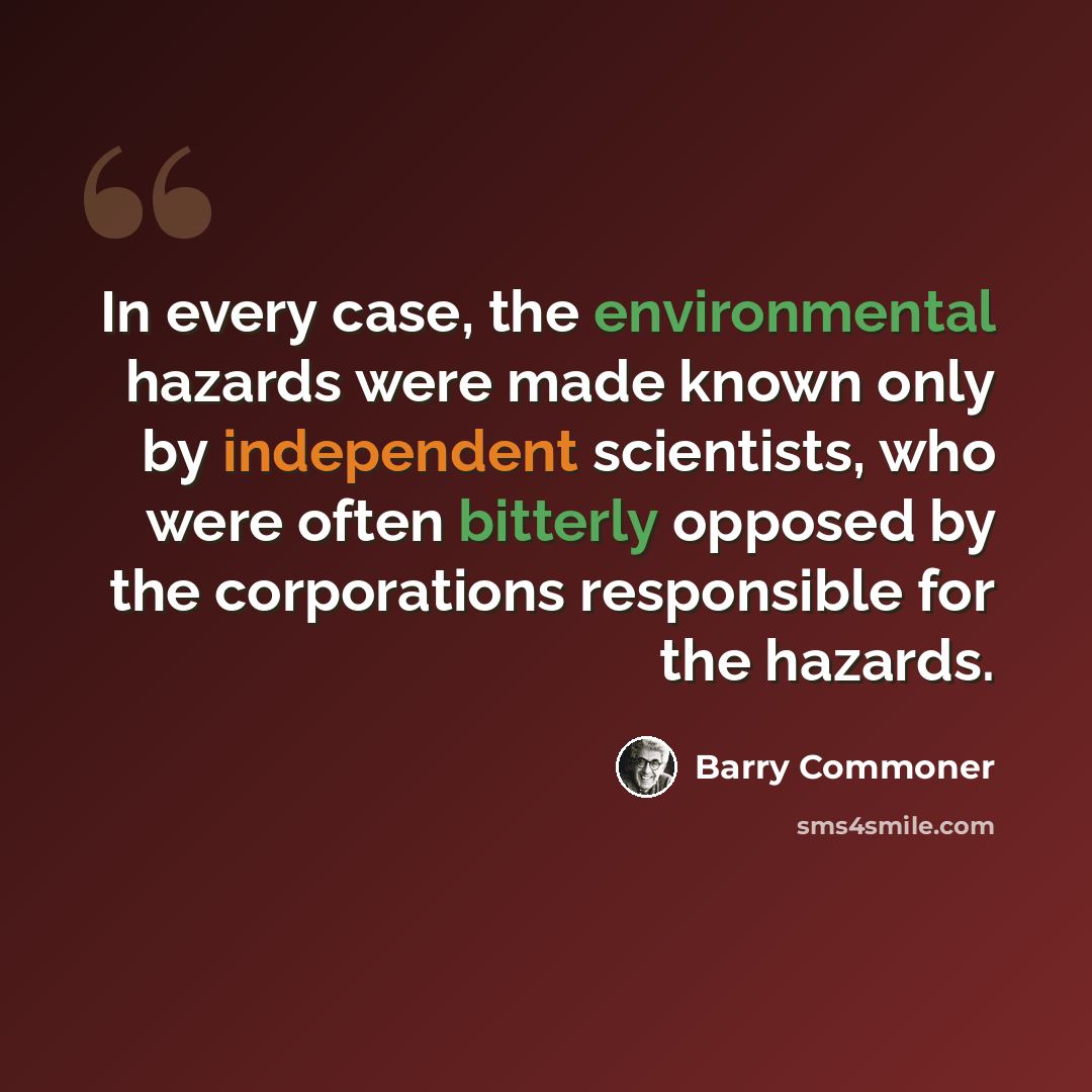 “In every case, the environmental hazards were made known only by independent scientists, who were often bitterly opposed by the corporations responsible for the hazards.” quote by Barry Commoner