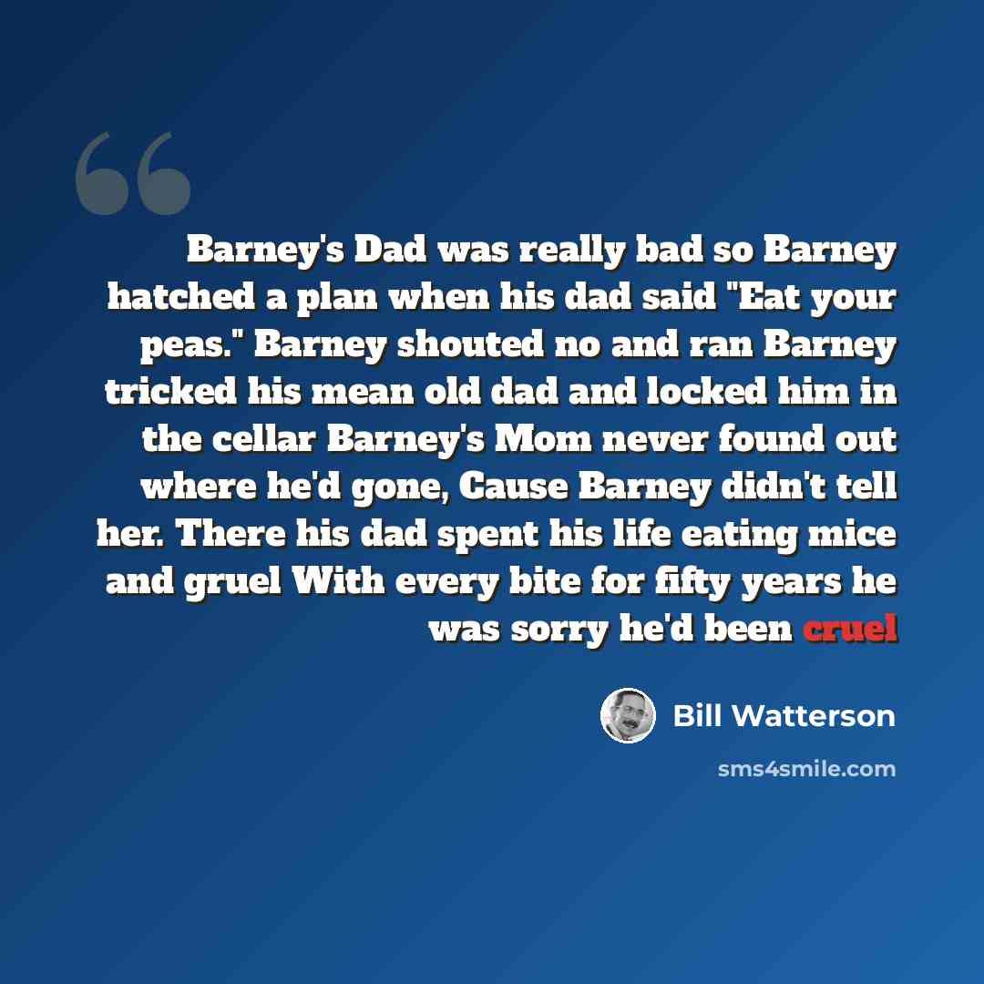 “Barney's Dad was really bad so Barney hatched a plan when his dad said "Eat your peas." Barney shouted no and ran Barney tricked his mean old dad and locked him in the cellar Barney's Mom never found out where he'd gone, Cause Barney didn't tell her. There his dad spent his life eating mice and…” quote by Bill Watterson