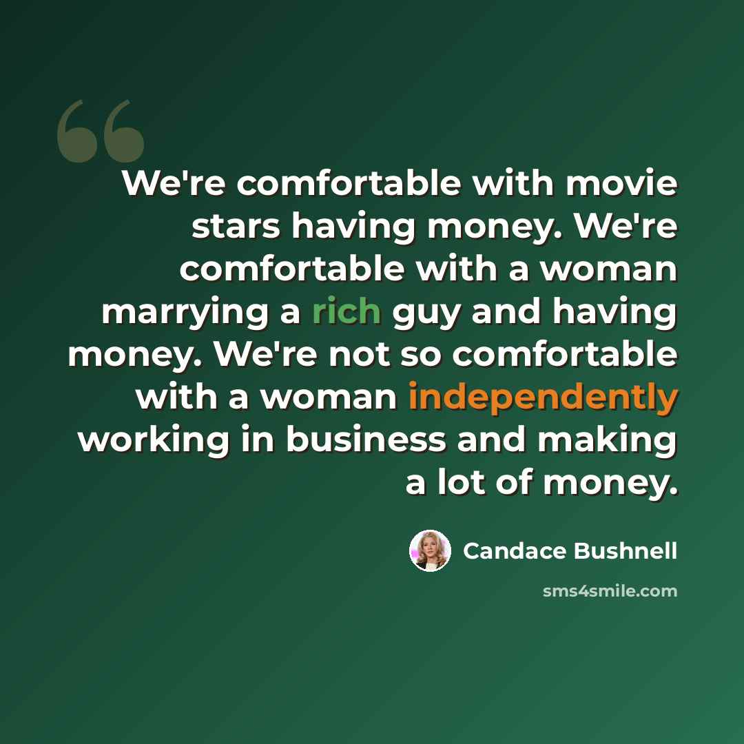 “We're comfortable with movie stars having money. We're comfortable with a woman marrying a rich guy and having money. We're not so comfortable with a woman independently working in business and making a lot of money.” quote by Candace Bushnell