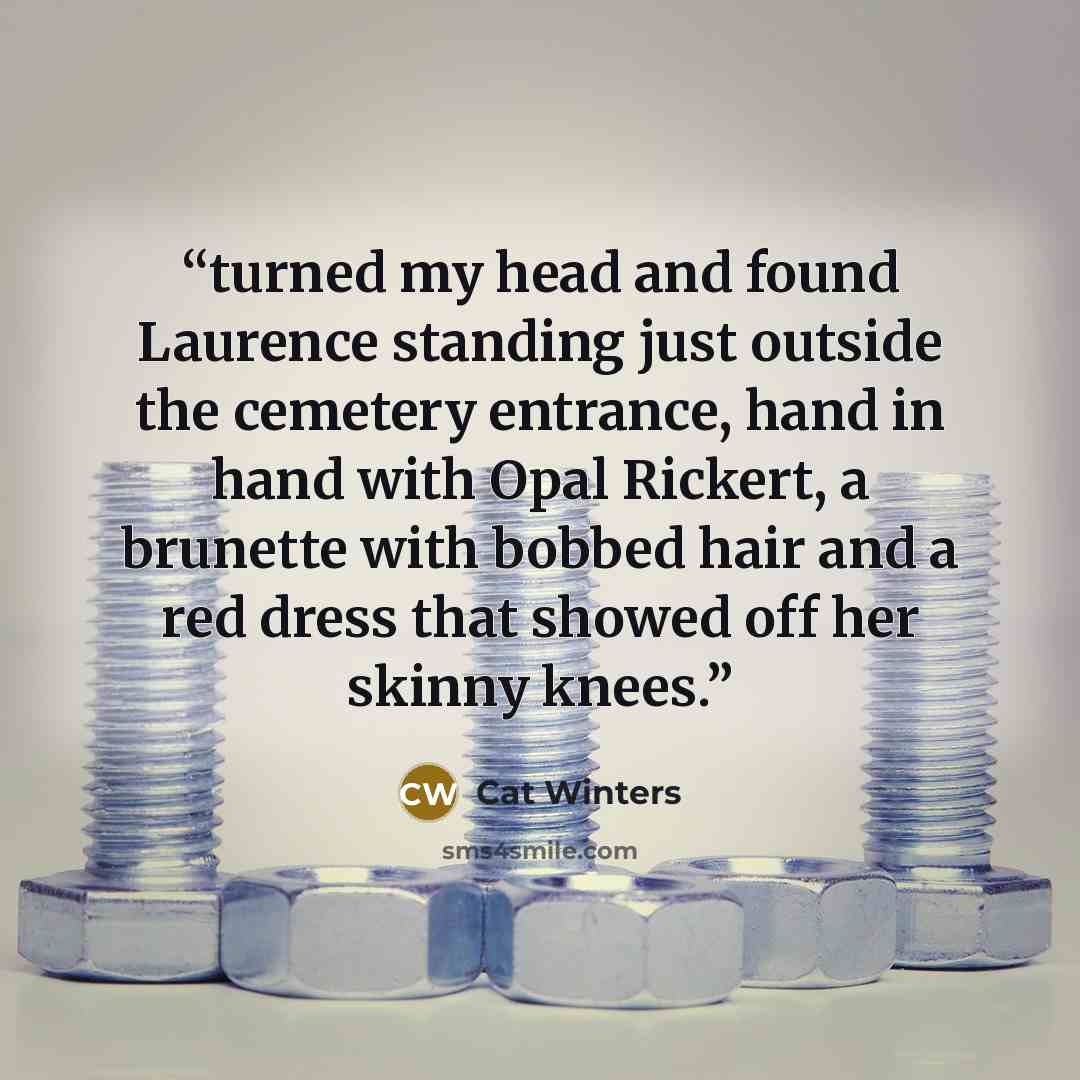 “turned my head and found Laurence standing just outside the cemetery entrance, hand in hand with Opal Rickert, a brunette with bobbed hair and a red dress that showed off her skinny knees.” quote by Cat Winters