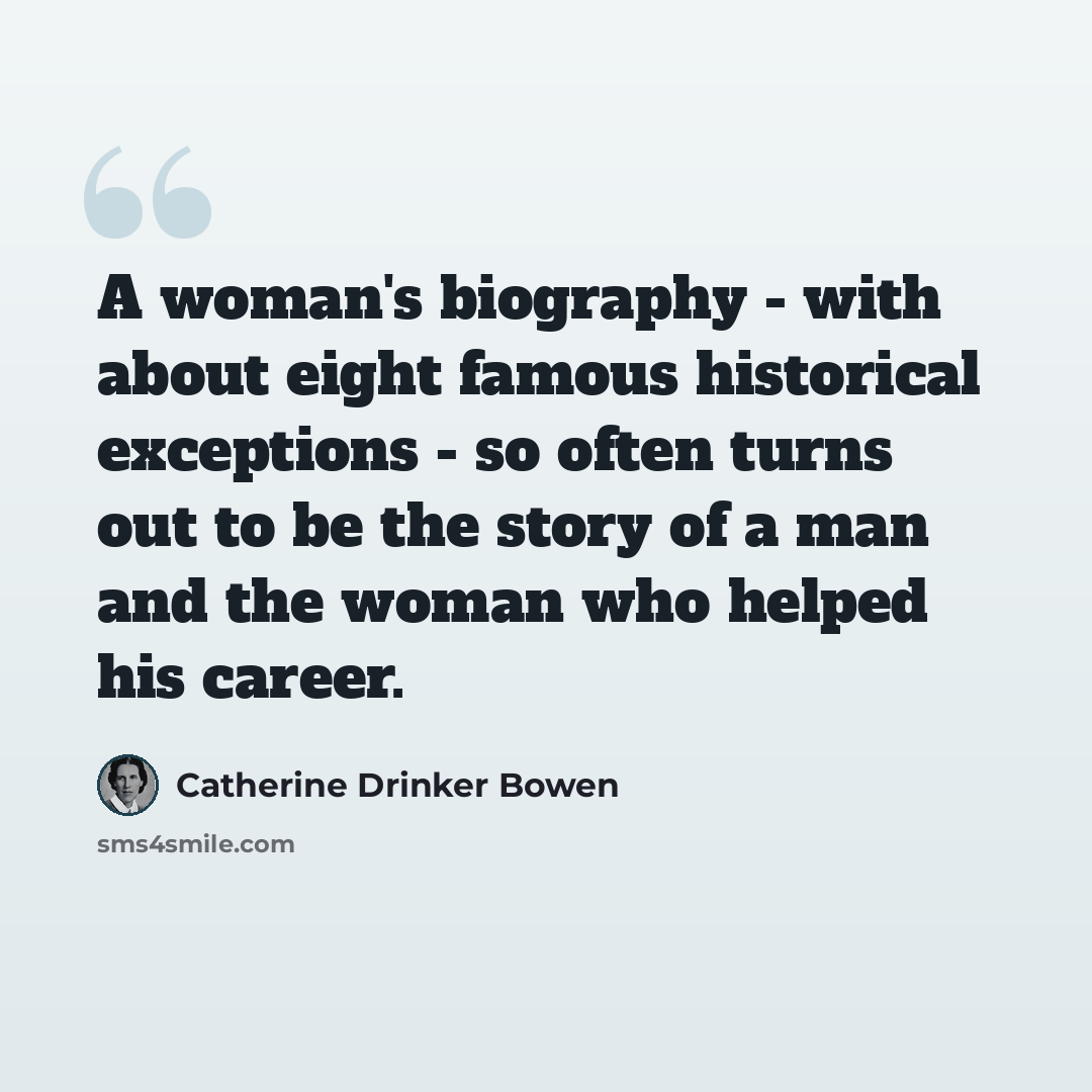 “A woman's biography - with about eight famous historical exceptions - so often turns out to be the story of a man and the woman who helped his career.” quote by Catherine Drinker Bowen