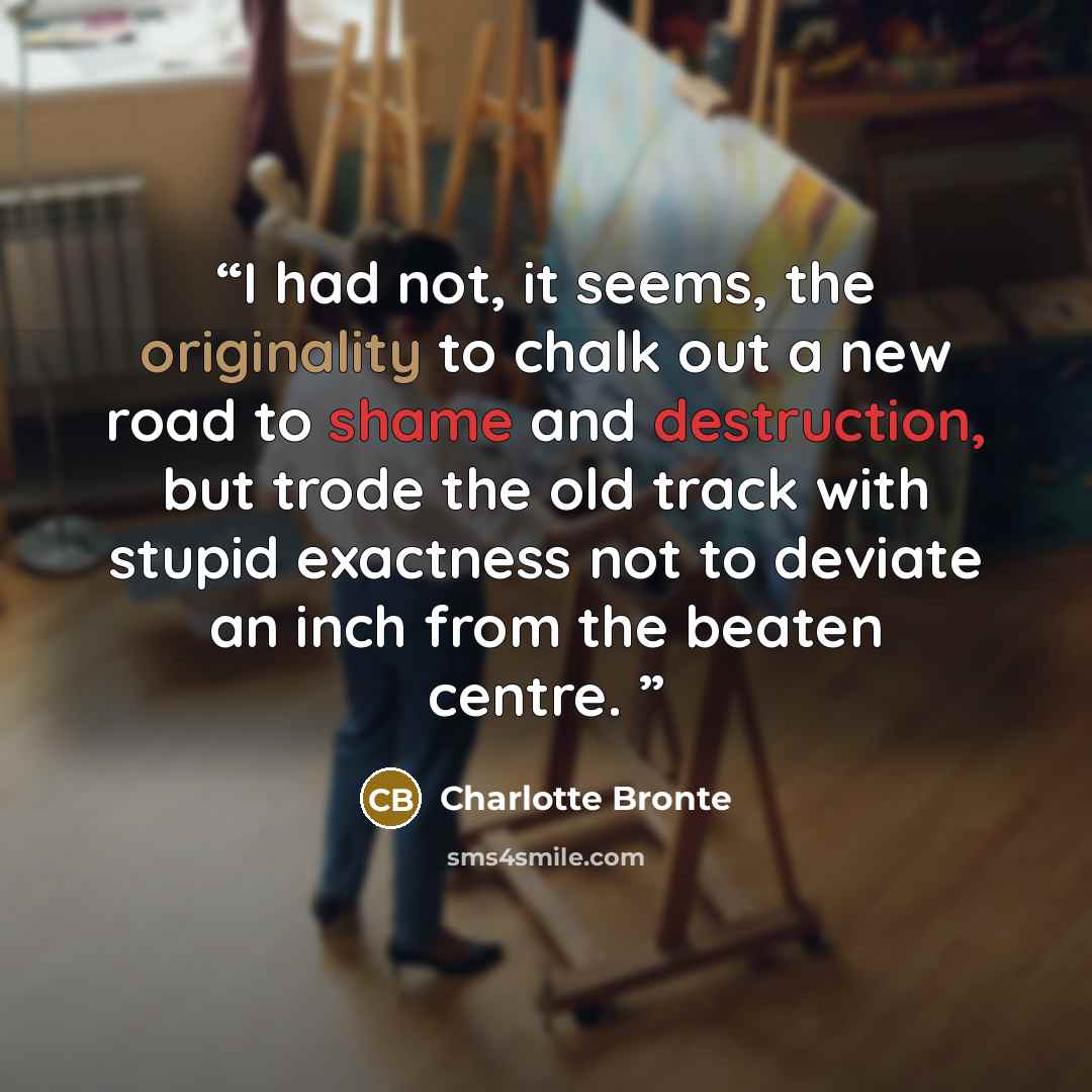 “I had not, it seems, the originality to chalk out a new road to shame and destruction, but trode the old track with stupid exactness not to deviate an inch from the beaten centre.” quote by Charlotte Brontë