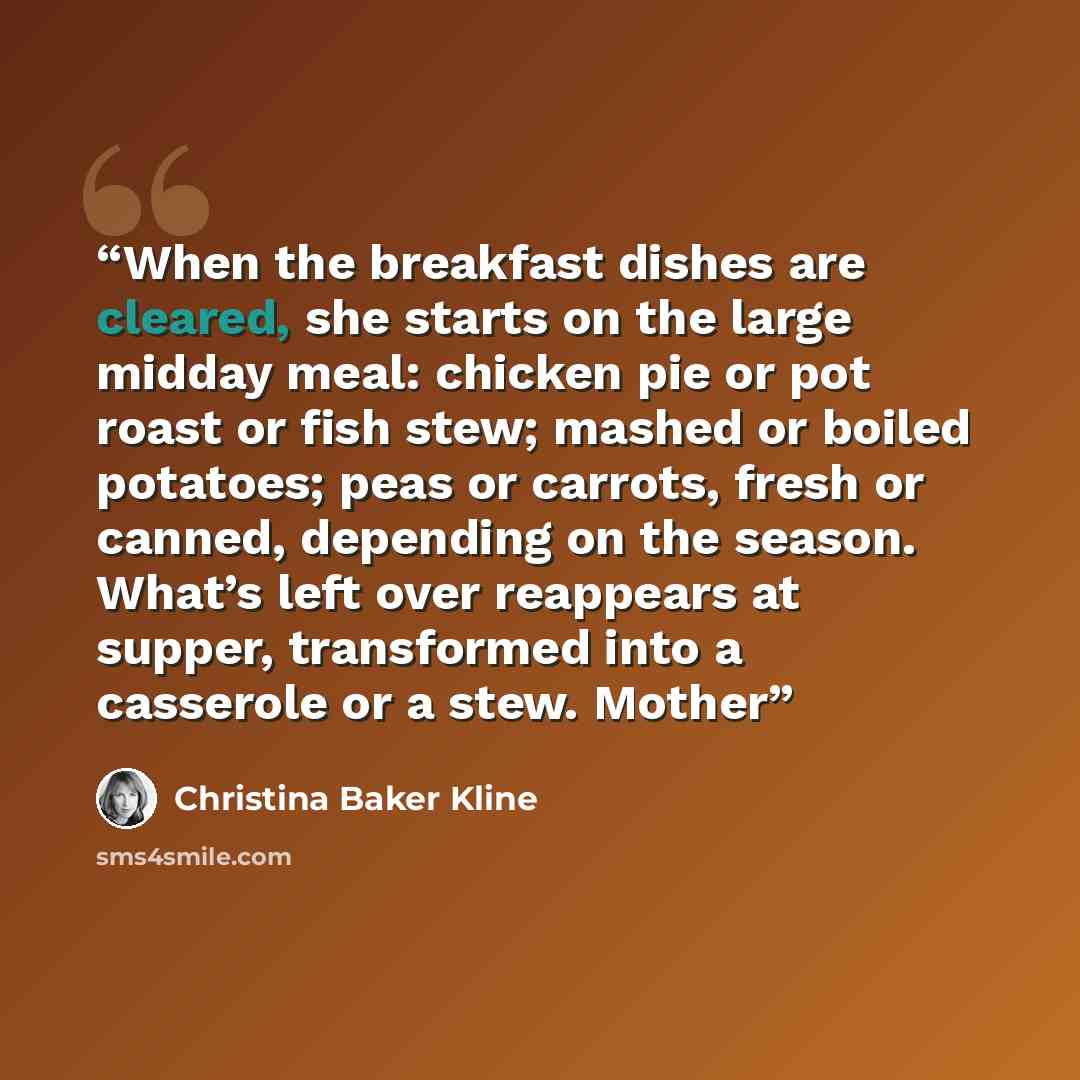 “When the breakfast dishes are cleared, she starts on the large midday meal: chicken pie or pot roast or fish stew; mashed or boiled potatoes; peas or carrots, fresh or canned, depending on the season. What’s left over reappears at supper, transformed into a casserole or a stew. Mother” quote by Christina Baker Kline