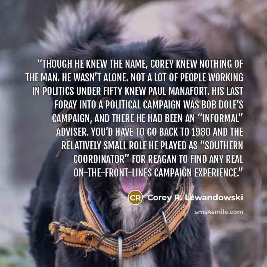 “Though he knew the name, Corey knew nothing of the man. He wasn’t alone. Not a lot of people working in politics under fifty knew Paul Manafort. His last foray into a political campaign was Bob Dole’s campaign, and there he had been an “informal” adviser. You’d have to go back to 1980 and the…” quote by Corey R. Lewandowski