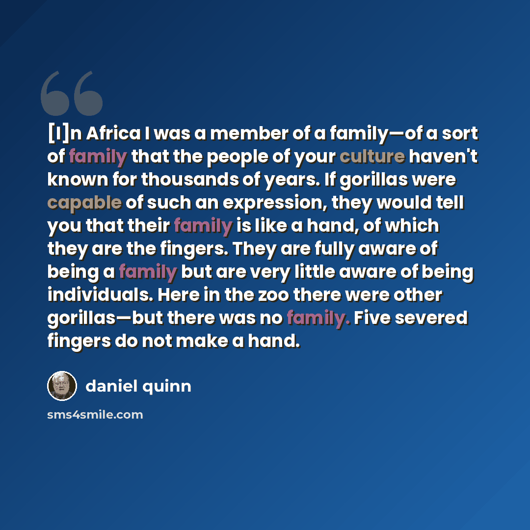 “[I]n Africa I was a member of a family—of a sort of family that the people of your culture haven't known for thousands of years. If gorillas were capable of such an expression, they would tell you that their family is like a hand, of which they are the fingers. They are fully aware of being a…” quote by Daniel Quinn