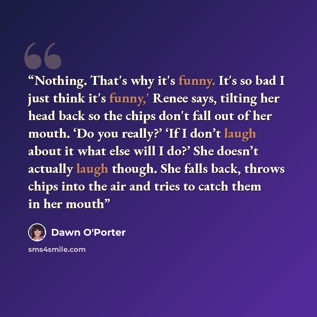 “Nothing. That's why it's funny. It's so bad I just think it's funny,' Renee says, tilting her head back so the chips don't fall out of her mouth. ‘Do you really?’ ‘If I don’t laugh about it what else will I do?’ She doesn’t actually laugh though. She falls back, throws chips into the air and tries…” quote by Dawn O'Porter