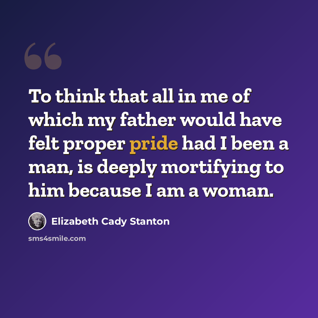 “To think that all in me of which my father would have felt proper pride had I been a man, is deeply mortifying to him because I am a woman.” quote by Elizabeth Cady Stanton