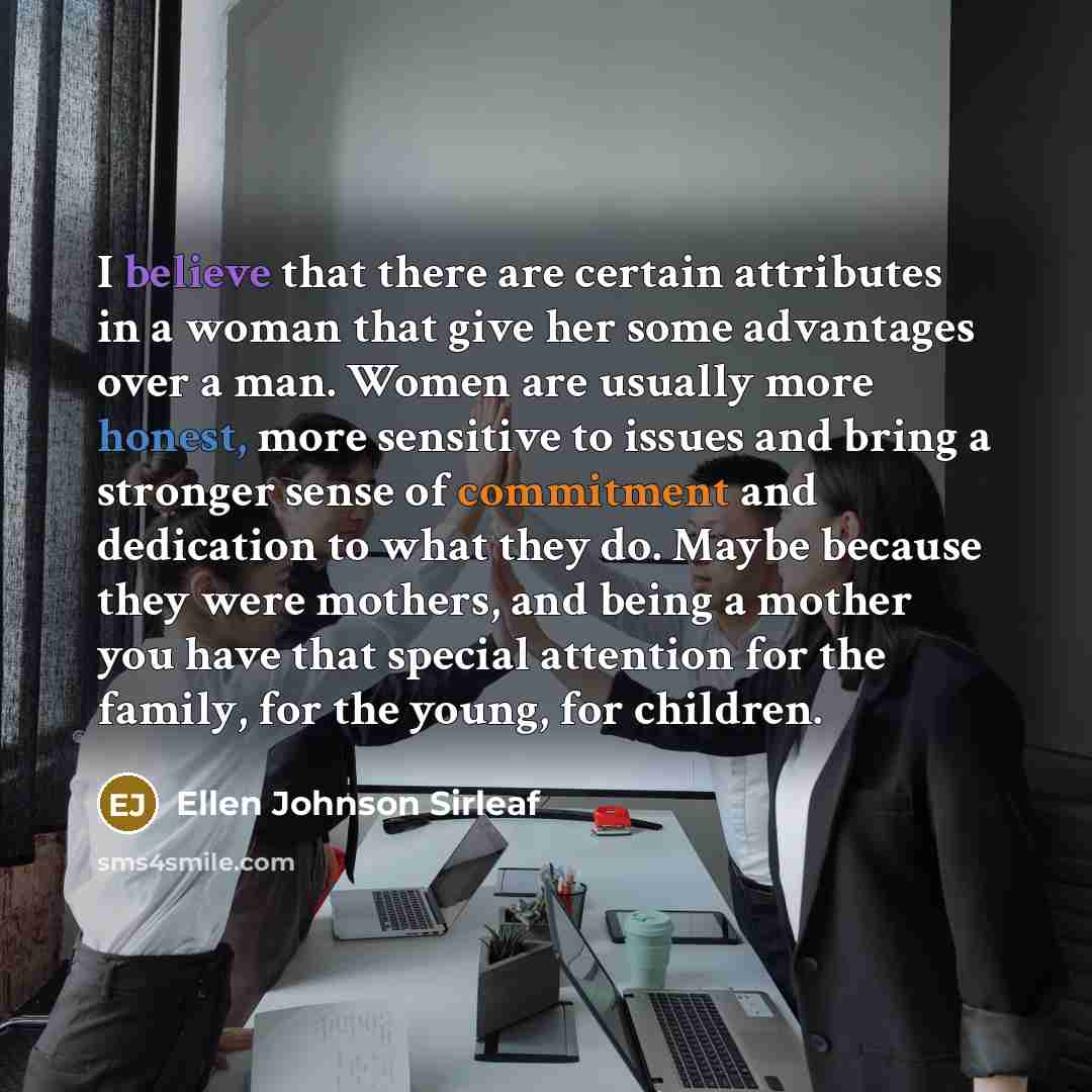 “I believe that there are certain attributes in a woman that give her some advantages over a man. Women are usually more honest, more sensitive to issues and bring a stronger sense of commitment and dedication to what they do. Maybe because they were mothers, and being a mother you have that…” quote by Ellen Johnson Sirleaf
