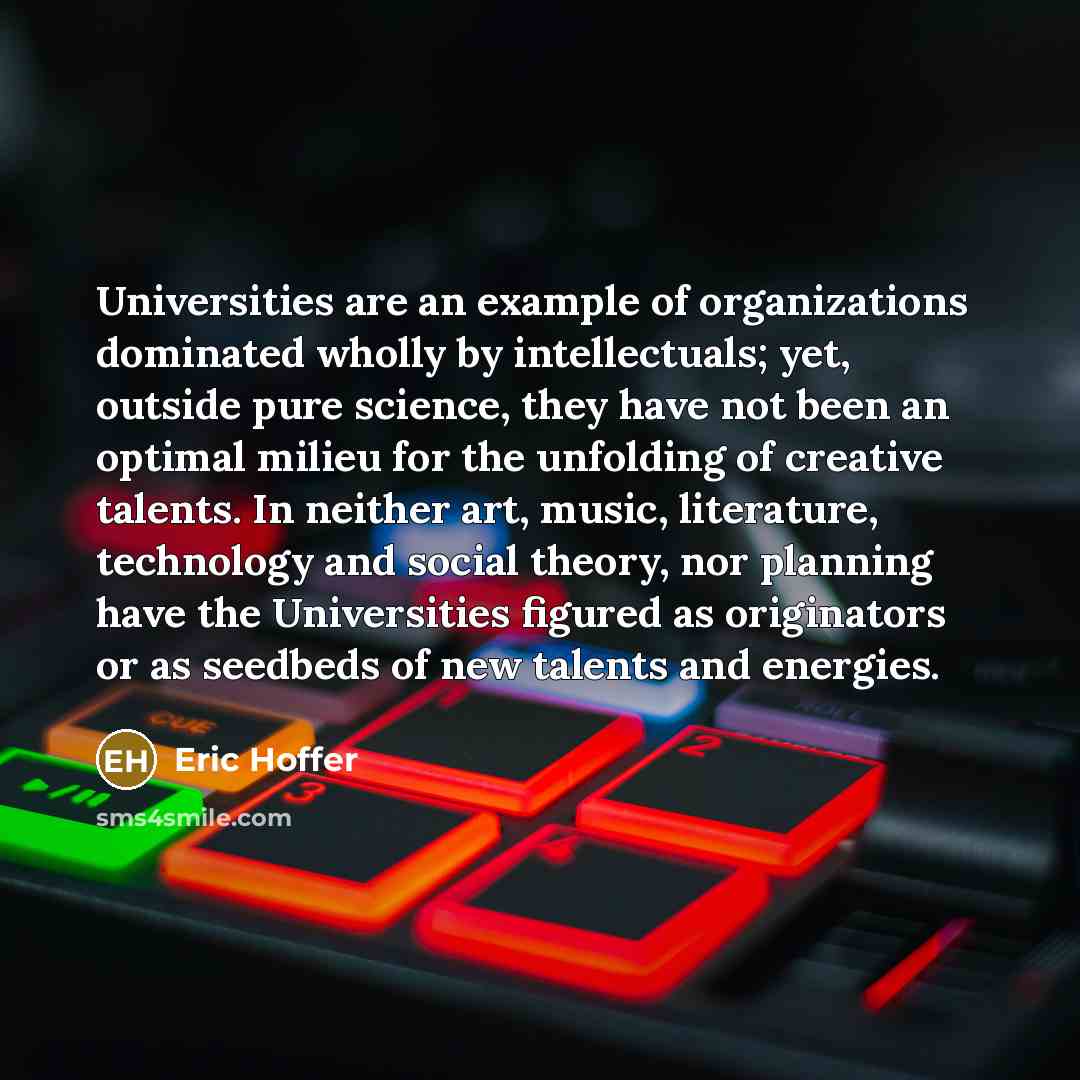 “Universities are an example of organizations dominated wholly by intellectuals; yet, outside pure science, they have not been an optimal milieu for the unfolding of creative talents. In neither art, music, literature, technology and social theory, nor planning have the Universities figured as…” quote by Eric Hoffer