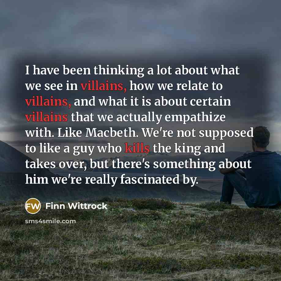 “I have been thinking a lot about what we see in villains, how we relate to villains, and what it is about certain villains that we actually empathize with. Like Macbeth. We're not supposed to like a guy who kills the king and takes over, but there's something about him we're really fascinated by.” quote by Finn Wittrock