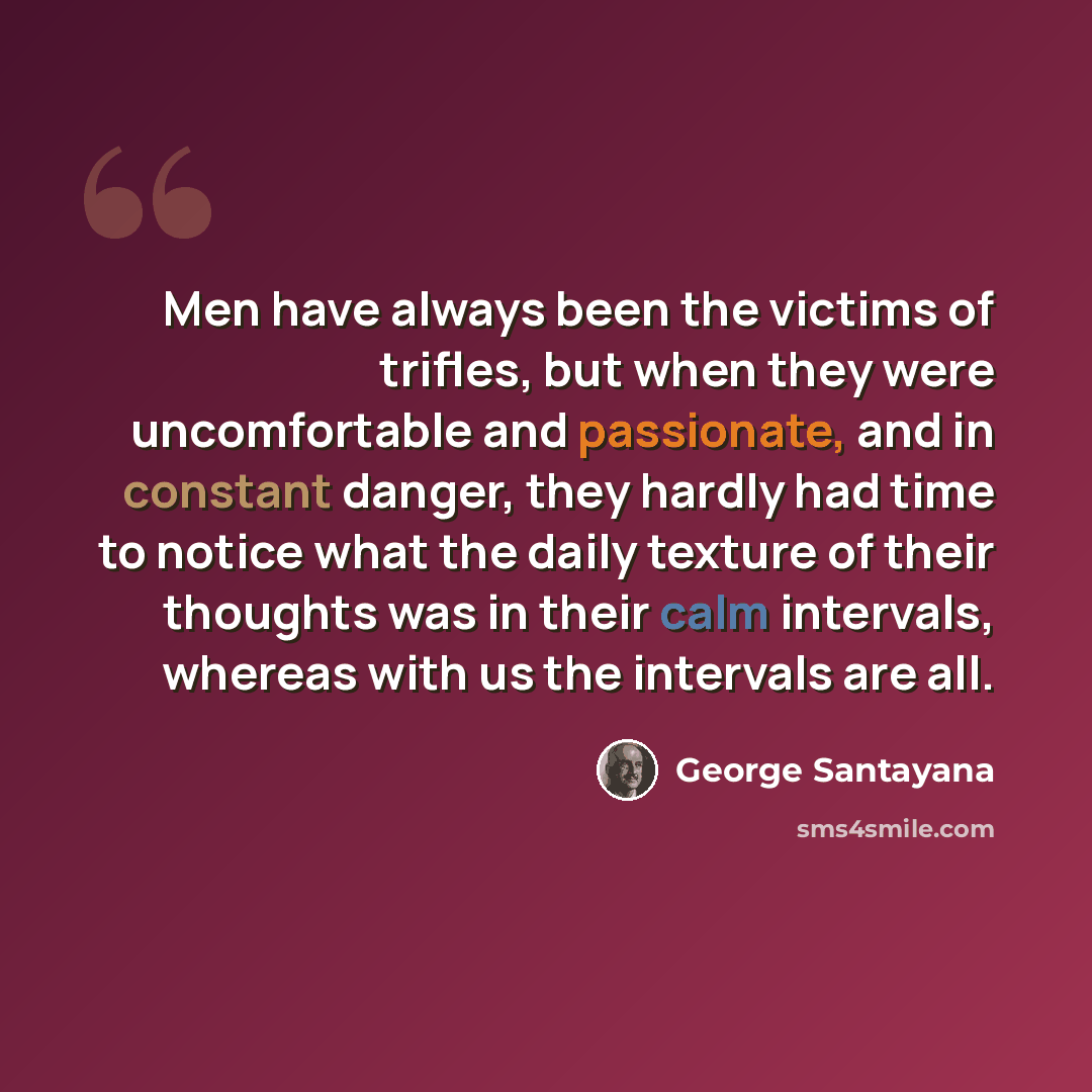 “Men have always been the victims of trifles, but when they were uncomfortable and passionate, and in constant danger, they hardly had time to notice what the daily texture of their thoughts was in their calm intervals, whereas with us the intervals are all.” quote by George Santayana