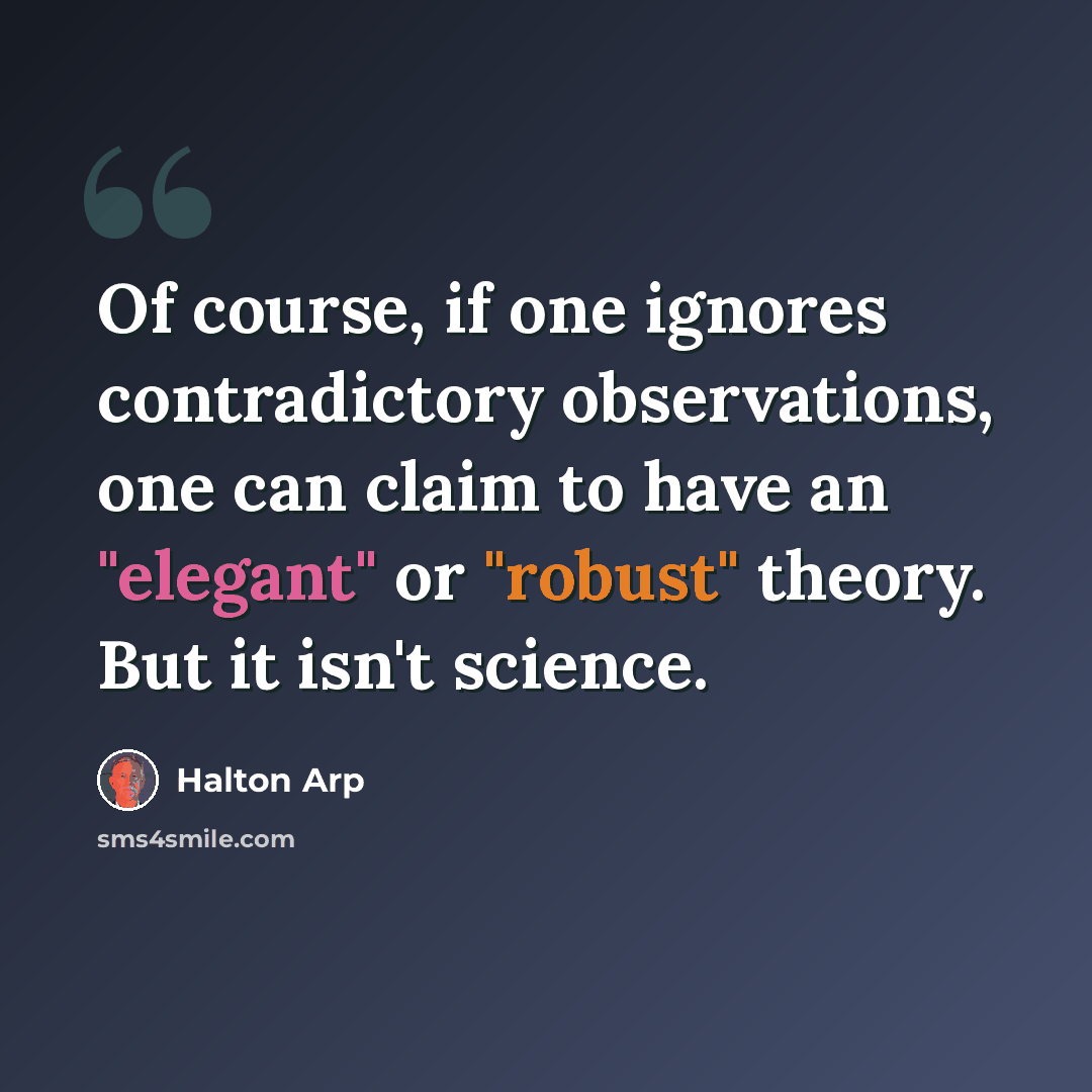 “Of course, if one ignores contradictory observations, one can claim to have an "elegant" or "robust" theory. But it isn't science.” quote by Halton Arp