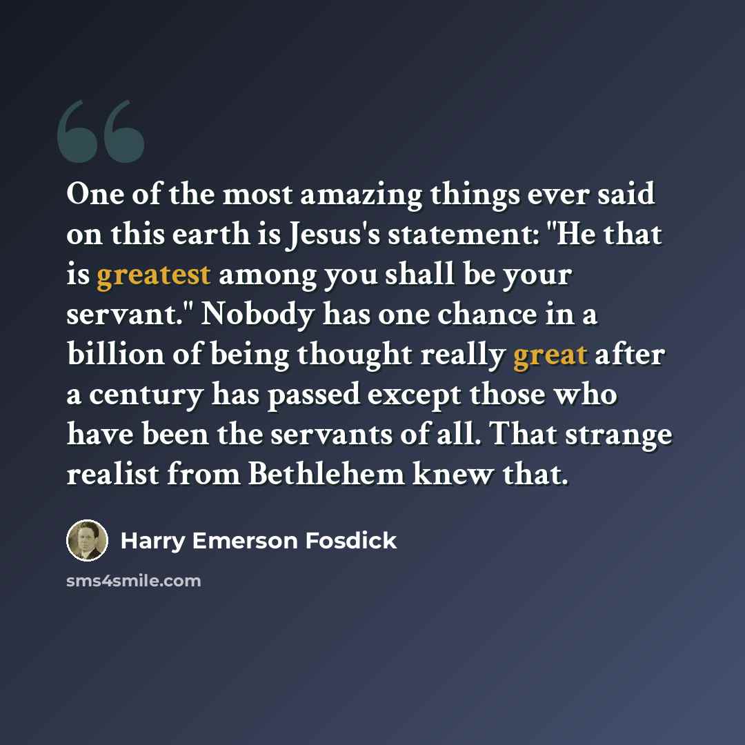 “One of the most amazing things ever said on this earth is Jesus's statement: "He that is greatest among you shall be your servant." Nobody has one chance in a billion of being thought really great after a century has passed except those who have been the servants of all. That strange realist from…” quote by Harry Emerson Fosdick