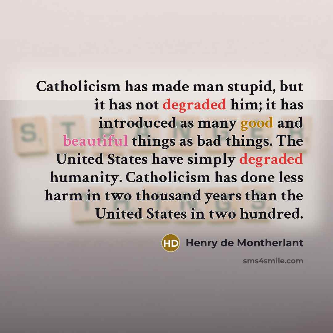 “Catholicism has made man stupid, but it has not degraded him; it has introduced as many good and beautiful things as bad things. The United States have simply degraded humanity. Catholicism has done less harm in two thousand years than the United States in two hundred.” quote by Henry de Montherlant
