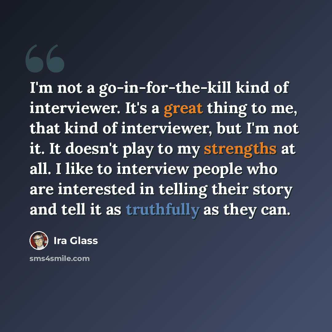 “I'm not a go-in-for-the-kill kind of interviewer. It's a great thing to me, that kind of interviewer, but I'm not it. It doesn't play to my strengths at all. I like to interview people who are interested in telling their story and tell it as truthfully as they can.” quote by Ira Glass