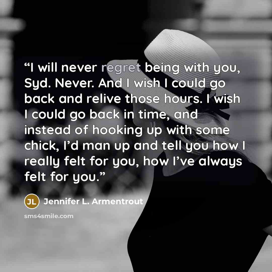 “I will never regret being with you, Syd. Never. And I wish I could go back and relive those hours. I wish I could go back in time, and instead of hooking up with some chick, I’d man up and tell you how I really felt for you, how I’ve always felt for you.” quote by Jennifer L. Armentrout