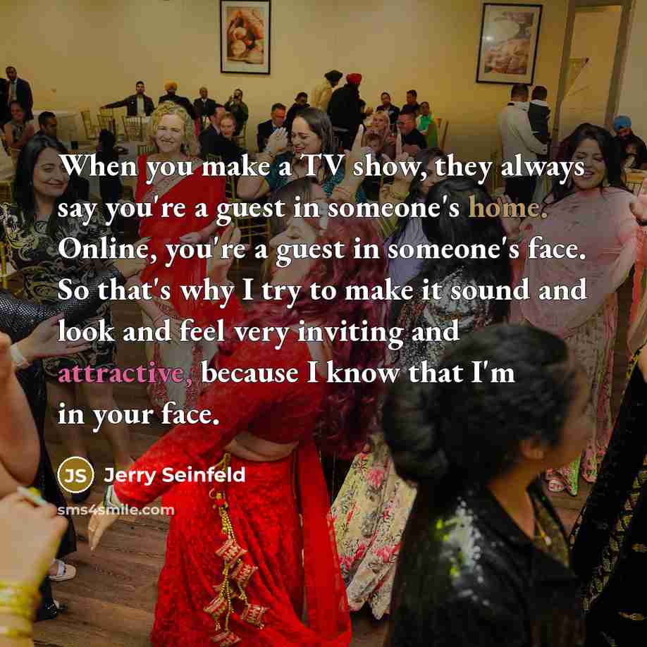 “When you make a TV show, they always say you're a guest in someone's home. Online, you're a guest in someone's face. So that's why I try to make it sound and look and feel very inviting and attractive, because I know that I'm in your face.” quote by Jerry Seinfeld