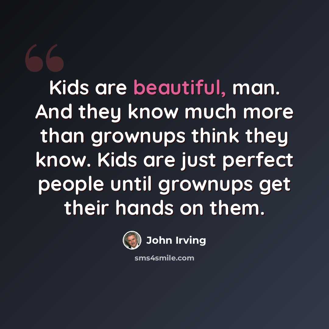 “Kids are beautiful, man. And they know much more than grownups think they know. Kids are just perfect people until grownups get their hands on them.” quote by John Irving