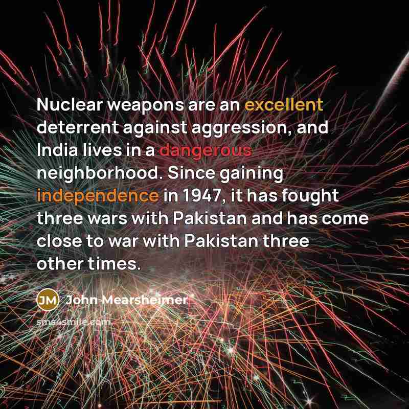 “Nuclear weapons are an excellent deterrent against aggression, and India lives in a dangerous neighborhood. Since gaining independence in 1947, it has fought three wars with Pakistan and has come close to war with Pakistan three other times.” quote by John Mearsheimer