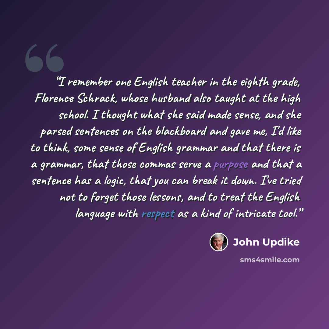 “I remember one English teacher in the eighth grade, Florence Schrack, whose husband also taught at the high school. I thought what she said made sense, and she parsed sentences on the blackboard and gave me, I'd like to think, some sense of English grammar and that there is a grammar, that those…” quote by John Updike