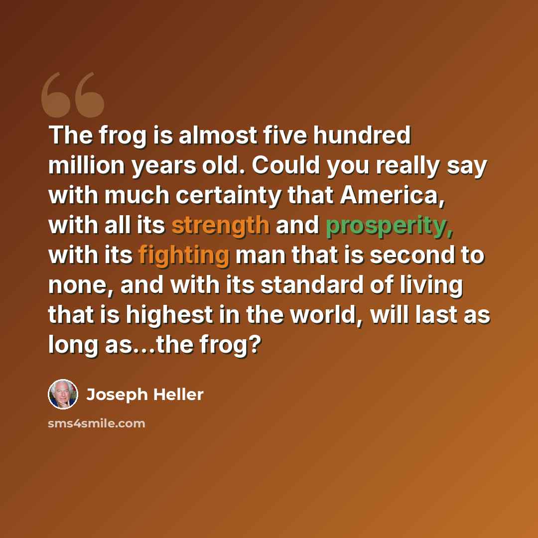 “The frog is almost five hundred million years old. Could you really say with much certainty that America, with all its strength and prosperity, with its fighting man that is second to none, and with its standard of living that is highest in the world, will last as long as...the frog?” quote by Joseph Heller